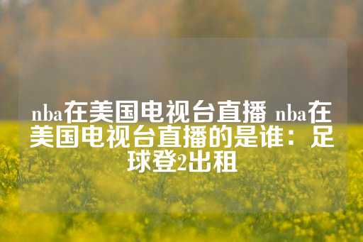 nba在美国电视台直播 nba在美国电视台直播的是谁：足球登2出租-第1张图片-皇冠信用盘出租