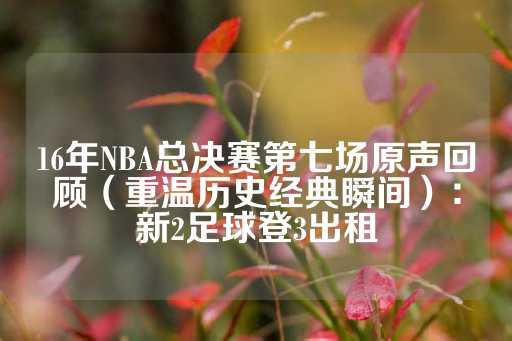 16年NBA总决赛第七场原声回顾（重温历史经典瞬间）：新2足球登3出租-第1张图片-皇冠信用盘出租