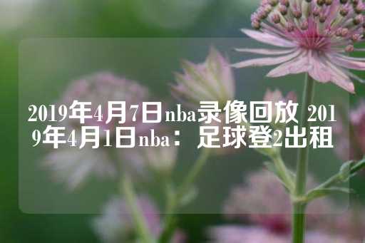 2019年4月7日nba录像回放 2019年4月1日nba：足球登2出租-第1张图片-皇冠信用盘出租