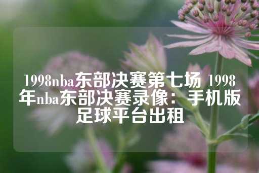 1998nba东部决赛第七场 1998年nba东部决赛录像：手机版足球平台出租-第1张图片-皇冠信用盘出租