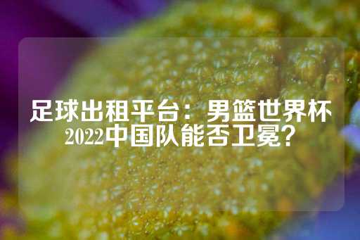 足球出租平台：男篮世界杯2022中国队能否卫冕？-第1张图片-皇冠信用盘出租