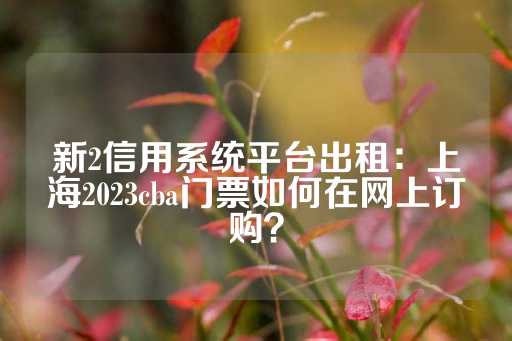 新2信用系统平台出租：上海2023cba门票如何在网上订购？