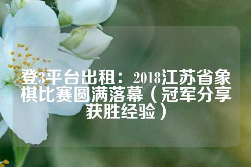 登3平台出租：2018江苏省象棋比赛圆满落幕（冠军分享获胜经验）