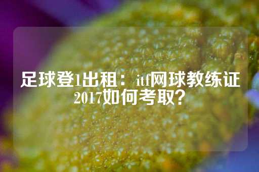 足球登1出租：itf网球教练证2017如何考取？-第1张图片-皇冠信用盘出租