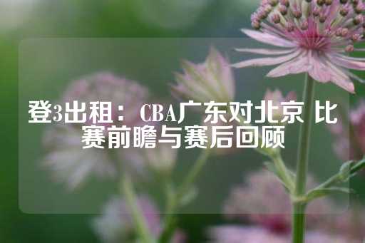 登3出租：CBA广东对北京 比赛前瞻与赛后回顾-第1张图片-皇冠信用盘出租