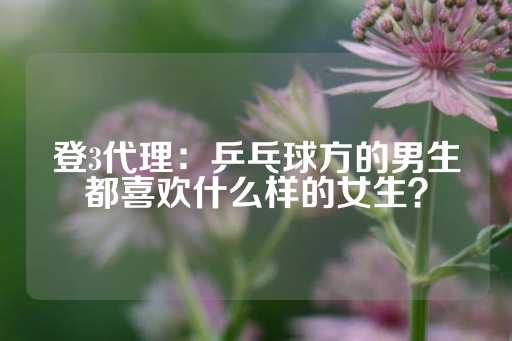 登3代理：乒乓球方的男生都喜欢什么样的女生？-第1张图片-皇冠信用盘出租