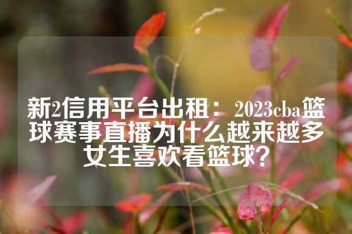 新2信用平台出租：2023cba篮球赛事直播为什么越来越多女生喜欢看篮球？-第1张图片-皇冠信用盘出租