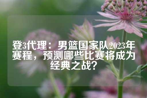 登3代理：男篮国家队2023年赛程，预测哪些比赛将成为经典之战？-第1张图片-皇冠信用盘出租